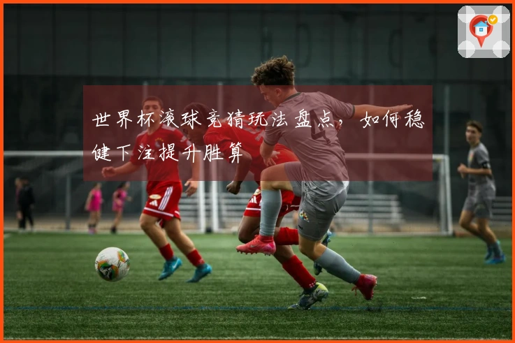 世界杯滚球竞猜玩法盘点，如何稳健下注提升胜算